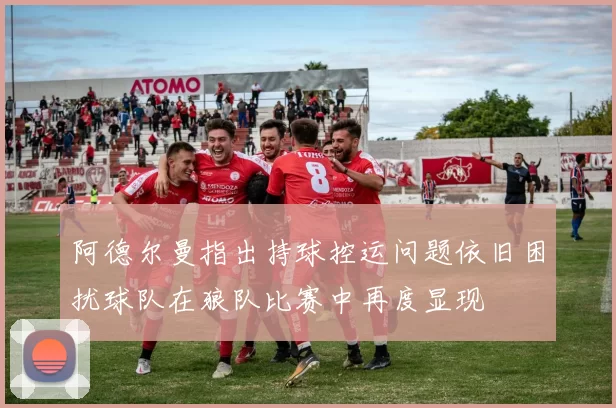 阿德尔曼指出持球控运问题依旧困扰球队在狼队比赛中再度显现