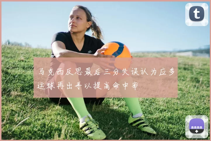 马克西反思最后三分失误认为应多运球再出手以提高命中率