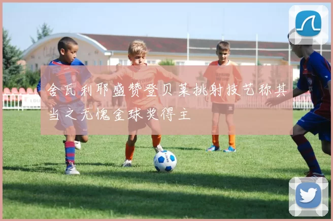 舍瓦利耶盛赞登贝莱挑射技艺称其当之无愧金球奖得主