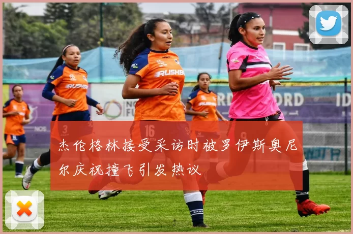 杰伦格林接受采访时被罗伊斯奥尼尔庆祝撞飞引发热议