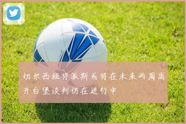 切尔西租将派斯或将在未来两周离开白堡谈判仍在进行中