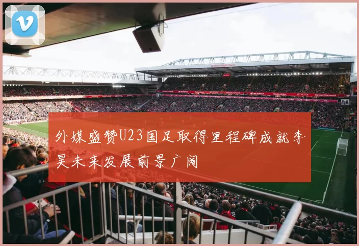 外媒盛赞U23国足取得里程碑成就李昊未来发展前景广阔