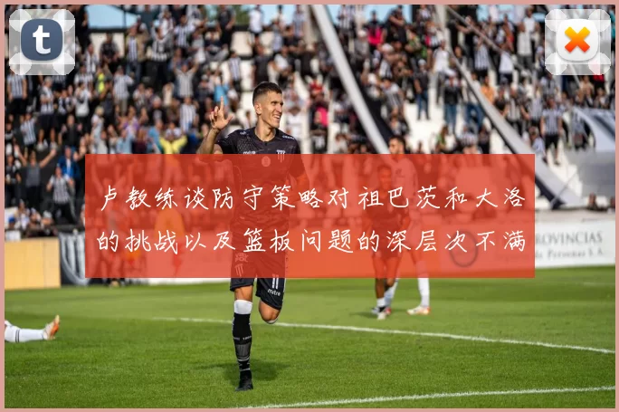 卢教练谈防守策略对祖巴茨和大洛的挑战以及篮板问题的深层次不满