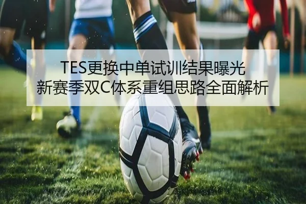 TES更换中单试训结果曝光 新赛季双C体系重组思路全面解析