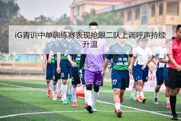 iG青训中单训练赛表现抢眼二队上调呼声持续升温 - yibeisports